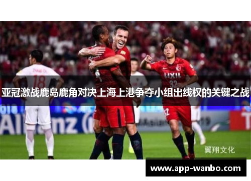亚冠激战鹿岛鹿角对决上海上港争夺小组出线权的关键之战